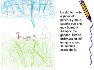 Un día le invité
a jugar al
parchís y me di
cuenta que era
muy bueno y
siempre me
ganaba. Desde
entonces es mi
amigo y ahora
sé muchas
cosas de él.
 