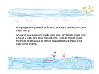 Aunque parece que está en la luna, se entera de muchas cosas
mejor que yo.
Ahora sé que aunque le gusta jugar solo, también le gusta tener
amigos y jugar con otros compañeros. Cuando algo le gusta
mucho le encanta que lo llamen para participar porque él no
sabe cómo pedirlo.
 