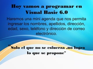 Hoy vamos a programar en
Visual Basic 6.0
Haremos una mini agenda que nos permita
ingresar los nombres, apellidos, dirección,
edad, sexo, teléfono y dirección de correo
electrónico.
"Solo el que no se esfuerza ,no logra
lo que se propone"
 