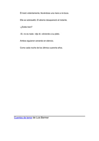 Él tosió violentamente, llevándose una mano a la boca.
Ella se sobresaltó. El abismo desapareció al instante.
-¿Estás bien?
-Sí, no es nada –dijo él, volviendo a su plato.
Ambos siguieron cenando en silencio.
Como cada noche de los últimos cuarenta años.
Cuentos de terror de Luis Bermer
 