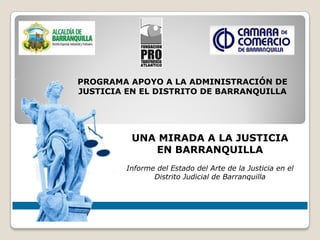PROGRAMA APOYO A LA ADMINISTRACIÓN DE
JUSTICIA EN EL DISTRITO DE BARRANQUILLA




          UNA MIRADA A LA JUSTICIA
             EN BARRANQUILLA
         Informe del Estado del Arte de la Justicia en el
                Distrito Judicial de Barranquilla
 