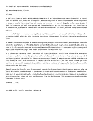 Una Mirada a la Práctica Docente a través de las Relaciones de Poder
M.C. Rigoberto Martínez Escárcega
RESUMEN
En el presente ensayo se analiza la práctica educativa a partir de las relaciones de poder. La noción de poder se visualiza
como una relación social, como una acción política, en donde los grupos de individuos enmarcados por la configuración
de las clases sociales, luchan para llevar a la práctica sus intereses. Todo ejercicio de poder conlleva otro ejercicio de
poder enfrentado. No hay poder sin resistencia. Las relaciones de poder son relaciones conflictivas entre los intereses de
las clases sociales, que se hacen patentes en la vida escolar, son una lucha, una guerra, en donde no hay dominación sin
rebelión.
Como resultado de un acercamiento etnográfico a la práctica educativa en una escuela primaria en México, cobran
forma tres modelos educativos a los que se ha denominado como el ejercicio coercitivo, persuasivo y colectivo del
poder.
En el ejercicio coercitivo del poder, el docente despliega una pedagogía frontal y autoritaria, en donde hace sentir a los
estudiantes abiertamente la inflexibilidad de la normatividad institucional. El aprendizaje es considerado como una
copia acrítica de contenidos, ajenos al contexto social y cultural de los estudiantes. La escuela se convierte en espacio de
imposición e invasión cultural que hace posible la dominación y la explotación social.
En el ejercicio persuasivo del poder cobra forma un modelo pedagógico constructivista, en donde se respetan los
intereses, necesidades y ritmos de aprendizaje de los estudiantes. El conocimiento es visto como el producto de la
interacción del sujeto cognoscente con el objeto de conocimiento a través de la acción transformadora. Sin embargo, el
conocimiento se centra en el individuo y se despoja de toda reflexión crítica, de toda acción política que pueda
cuestionar el orden social. Los estudiantes, en última instancia, se mantienen al margen de las decisiones fundamentales
que dan forma a la vida escolar.
El ejercicio colectivo del poder parte de reconocer la construcción de aprendizajes colectivos, como resultado del actuar
político de las masas sobre el mundo. En este modelo se asume abiertamente una postura política ante la explotación y
la opresión de la que son víctimas los estudiantes. Respetando los intereses y ritmos de aprendizaje de los estudiantes,
se consideran actores potenciales en la transformación social. Las decisiones del colectivo se anteponen a la imposición
del modelo educativo oficial.
PALABRAS CLAVES:
Educación, poder, coerción, persuasión y resistencia.
 