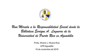 Una Mirada a la Responsabilidad Social desde la
Biblioteca Enrique A. Laguerre de la
Universidad de Puerto Rico en Aguadilla
Profa. Sharon J. Rivera Ruiz
UPR Aguadilla
16 de noviembre de 2018
 