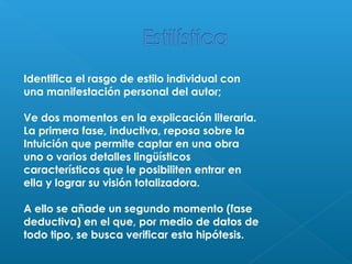 Identifica el rasgo de estilo individual con
una manifestación personal del autor;
Ve dos momentos en la explicación literaria.
La primera fase, inductiva, reposa sobre la
Intuición que permite captar en una obra
uno o varios detalles lingüísticos
característicos que le posibiliten entrar en
ella y lograr su visión totalizadora.
A ello se añade un segundo momento (fase
deductiva) en el que, por medio de datos de
todo tipo, se busca verificar esta hipótesis.

 