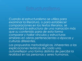 Cuando el estructuralismo se utiliza para
examinar la literatura, o para establecer
comparaciones en los textos literarios, se
examinará la estructura de una narración más
que su contenido para de esta forma
comparar y hallar vínculos y estructuras
similares en obras pertenecientes a épocas y
culturas diferentes.
 Las propuestas metodológicas, inherentes a las
explicaciones teóricas de cada uno,
autorreflejan una forma distinta de percibir la
realidad en las personas y seres humanos.


 