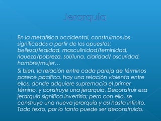 



En la metafísica occidental, construimos los
significados a partir de los opuestos:
belleza/fealdad, masculinidad/feminidad,
riqueza/pobreza, sol/luna, claridad/ oscuridad,
hombre/mujer…
Si bien, la relación entre cada pareja de términos
parece pacífica, hay una relación violenta entre
ellos, donde adquiere supremacía el primer
témino, y construye una jerarquía. Deconstruir esa
jerarquía significa invertirla; pero con ello, se
construye una nueva jerarquía y así hasta infinito.
Todo texto, por lo tanto puede ser deconstruido.

 