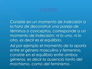 



Consiste en un momento de indecisión a
la hora de deconstruir una pareja de
términos o conceptos, corresponde a un
momento de indecisión: ni lo uno, ni lo
otro, es decir es el equilibrio.
Así por ejemplo el momento de la aporía
entre el género masculino y femenino,
consiste en el equilibrio entre ambos
géneros, es decir la ausencia tanto del
machismo, como del feminismo.

 