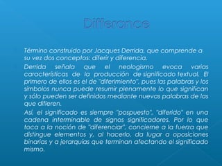 




Término construido por Jacques Derrida, que comprende a
su vez dos conceptos: diferir y diferencia.
Derrida señala que el neologismo evoca varias
características de la producción de significado textual. El
primero de ellos es el de "diferimiento", pues las palabras y los
símbolos nunca puede resumir plenamente lo que significan
y sólo pueden ser definidos mediante nuevas palabras de las
que difieren.
Así, el significado es siempre "pospuesto", "diferido" en una
cadena interminable de signos significadores. Por lo que
toca a la noción de "diferenciar", concierne a la fuerza que
distingue elementos y, al hacerlo, da lugar a oposiciones
binarias y a jerarquías que terminan afectando el significado
mismo.

 