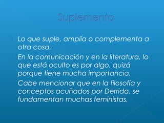 




Lo que suple, amplía o complementa a
otra cosa.
En la comunicación y en la literatura, lo
que está oculto es por algo, quizá
porque tiene mucha importancia.
Cabe mencionar que en la filosofía y
conceptos acuñados por Derrida, se
fundamentan muchas feministas.

 