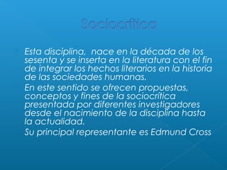 





Esta disciplina, nace en la década de los
sesenta y se inserta en la literatura con el fin
de integrar los hechos literarios en la historia
de las sociedades humanas.
En este sentido se ofrecen propuestas,
conceptos y fines de la sociocrítica
presentada por diferentes investigadores
desde el nacimiento de la disciplina hasta
la actualidad.
Su principal representante es Edmund Cross

 