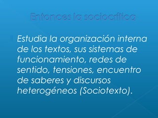 

Estudia la organización interna
de los textos, sus sistemas de
funcionamiento, redes de
sentido, tensiones, encuentro
de saberes y discursos
heterogéneos (Sociotexto).

 