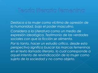 




Destaca a la mujer como víctima de opresión de
la humanidad, bajo el poder masculino.
Considera a la Literatura como un medio de
expresión ideológica. Testimonio de las verdades
sociales con que la ficción se alimenta.
Por lo tanto, hacer un estudio crítico, desde esta
perspectiva significa buscar las marcas femeninas
en el texto llamado literario, lo cual corresponde a
aquel intento de reivindicación de la mujer como
sujeto de la sociedad y no como objeto.

 