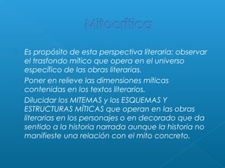 




Es propósito de esta perspectiva literaria: observar
el trasfondo mítico que opera en el universo
específico de las obras literarias.
Poner en relieve las dimensiones míticas
contenidas en los textos literarios.
Dilucidar los MITEMAS y los ESQUEMAS Y
ESTRUCTURAS MÍTICAS que operan en las obras
literarias en los personajes o en decorado que da
sentido a la historia narrada aunque la historia no
manifieste una relación con el mito concreto.

 