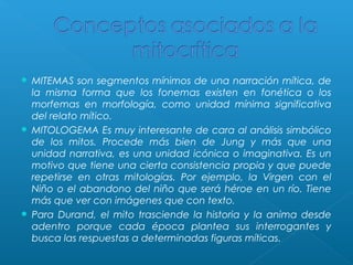MITEMAS son segmentos mínimos de una narración mítica, de
la misma forma que los fonemas existen en fonética o los
morfemas en morfología, como unidad mínima significativa
del relato mítico.
 MITOLOGEMA Es muy interesante de cara al análisis simbólico
de los mitos. Procede más bien de Jung y más que una
unidad narrativa, es una unidad icónica o imaginativa. Es un
motivo que tiene una cierta consistencia propia y que puede
repetirse en otras mitologías. Por ejemplo, la Virgen con el
Niño o el abandono del niño que será héroe en un río. Tiene
más que ver con imágenes que con texto.
 Para Durand, el mito trasciende la historia y la anima desde
adentro porque cada época plantea sus interrogantes y
busca las respuestas a determinadas figuras míticas.


 