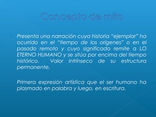 

Presenta una narración cuya historia “ejemplar” ha
ocurrido en el “tiempo de los orígenes” o en el
pasado remoto y cuyo significado remite a LO
ETERNO HUMANO y se sitúa por encima del tiempo
histórico.
Valor intrínseco de su estructura
permanente.



Primera expresión artística que el ser humano ha
plasmado en palabra y luego, en escritura.

 