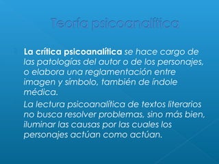 



La crítica psicoanalítica se hace cargo de
las patologías del autor o de los personajes,
o elabora una reglamentación entre
imagen y símbolo, también de índole
médica.
La lectura psicoanalítica de textos literarios
no busca resolver problemas, sino más bien,
iluminar las causas por las cuales los
personajes actúan como actúan.

 