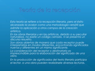 









Esta teoría se refiere a la recepción literaria, pero el éxito
alcanzado la avalan como una metodología versátil que
admite la aplicación a otros campos de la creación
artística. 
En las obras literarias y en las artísticas, debido a su peculiar
naturaleza, no existe un código cerrado, ni se presenta un
discurso resuelto.
Son obras abiertas de manera que cada receptor puede
interpretarlas en modos diferentes, encontrando significados
nuevos y diferentes en un mismo significante.
La consideración del receptor o destinatario es
imprescindible para la elaboración del significado de una
obra.
En la producción de significados del texto literario participa
el lector, a una obra pueden realizársele diversas lecturas.

 