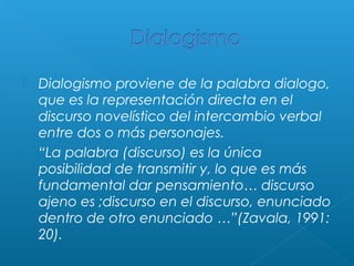 



Dialogismo proviene de la palabra dialogo,
que es la representación directa en el
discurso novelístico del intercambio verbal
entre dos o más personajes.
“La palabra (discurso) es la única
posibilidad de transmitir y, lo que es más
fundamental dar pensamiento… discurso
ajeno es ;discurso en el discurso, enunciado
dentro de otro enunciado …”(Zavala, 1991:
20).

 