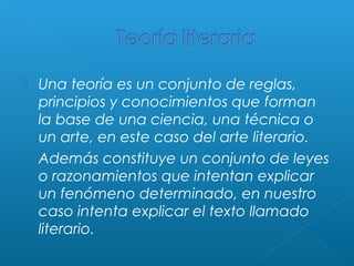 



Una teoría es un conjunto de reglas,
principios y conocimientos que forman
la base de una ciencia, una técnica o
un arte, en este caso del arte literario.
Además constituye un conjunto de leyes
o razonamientos que intentan explicar
un fenómeno determinado, en nuestro
caso intenta explicar el texto llamado
literario.

 