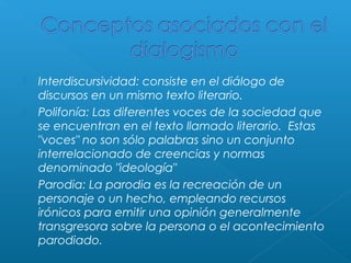 




Interdiscursividad: consiste en el diálogo de
discursos en un mismo texto literario.
Polifonía: Las diferentes voces de la sociedad que
se encuentran en el texto llamado literario.  Estas
"voces" no son sólo palabras sino un conjunto
interrelacionado de creencias y normas
denominado "ideología"
Parodia: La parodia es la recreación de un
personaje o un hecho, empleando recursos
irónicos para emitir una opinión generalmente
transgresora sobre la persona o el acontecimiento
parodiado.

 