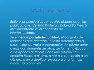 



Refiere los principales conceptos dispuestos en las
publicaciones de Julia Kristeva y Roland Barthes. El
más importante es el concepto de
intertextualidad.
Se entiende por intertextualidad, el conjunto de
relaciones que acercan un texto determinado a
otros textos de varia procedencia: del mismo autor
o más comúnmente de otros, de la misma época
o de épocas anteriores, con una referencia
explícita (literal o alusiva, o no) o la apelación a un
género, a un arquetipo textual o a una fórmula
imprecisa o anónima.

 