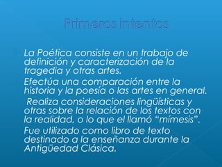 






La Poética consiste en un trabajo de
definición y caracterización de la
tragedia y otras artes.
Efectúa una comparación entre la
historia y la poesía o las artes en general.
Realiza consideraciones lingüísticas y
otras sobre la relación de los textos con
la realidad, o lo que el llamó “mímesis”.
Fue utilizado como libro de texto
destinado a la enseñanza durante la
Antigüedad Clásica.

 