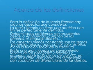 





Para la definición de la teoría literaria hay 
algunos aspectos que considerar:
La teoría literaria no tiene una doctrina con
límites perfectamente definidos,
Determinados problemas son recurrentes
desde la Antigüedad (cuestión de los
géneros, el lenguaje literario…)
Los aspectos menos constantes son los temas
 generales relacionados con el valor estético
o con la función social de la literatura
Existe una gran riqueza del pensamiento
teórico de las principales corrientes y
escuelas, sobre todo de las del siglo XX, en
que no es raro  que cada una se presente
con vocación de diferenciarse de las demás.

 
