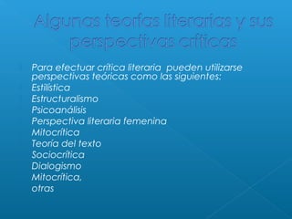 











Para efectuar crítica literaria pueden utilizarse
perspectivas teóricas como las siguientes:
Estilística
Estructuralismo
Psicoanálisis
Perspectiva literaria femenina
Mitocrítica
Teoría del texto
Sociocrítica
Dialogismo
Mitocrítica,
otras

 