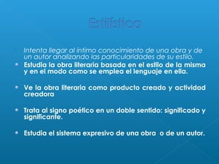 

Intenta llegar al íntimo conocimiento de una obra y de
un autor analizando las particularidades de su estilo.
Estudia la obra literaria basada en el estilo de la misma
y en el modo como se emplea el lenguaje en ella.
Ve la obra literaria como producto creado y actividad
creadora
Trata al signo poético en un doble sentido: significado y
significante.
Estudia el sistema expresivo de una obra o de un autor.

 
