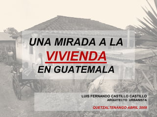 UNA MIRADA A LA
VIVIENDA
EN GUATEMALA
LUIS FERNANDO CASTILLO CASTILLO
ARQUITECTO URBANISTA
QUETZALTENANGO ABRIL 2009
 