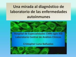 Una mirada al diagnóstico de 
laboratorio de las enfermedades 
autoinmunes 
Hospital de Especialidades CMN siglo XXI 
Laboratorio Central de Análisis Clínicos 
Cristopher Luna Bañuelos 
 