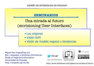 !
SEMINARIOS
!
!
!
!
Miguel Gea (mgea@ugr.es)!
Dpt. Lenguajes y Sistemas Informáticos!
Grado en Ingeniería Informática!
Universidad de Granada!
http://utopolis.ugr.es/diu
Una mirada al futuro
(envisioning User Interfaces)
DISEÑO DE INTERFACES DE USUARIO
!
!
• Los orígenes
• Visión SciFi
• Visión de modelo negocio y tendencias
http://www.slideshare.net/mgea/una-mirada-al-futuro
#diugr
Act. 23/09/2015
 