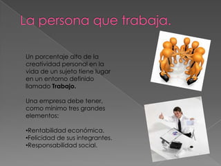 Un porcentaje alto de la
creatividad personal en la
vida de un sujeto tiene lugar
en un entorno definido
llamado Trabajo.

Una empresa debe tener,
como mínimo tres grandes
elementos:

•Rentabilidad económica.
•Felicidad de sus integrantes.
•Responsabilidad social.
 