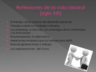    El trabajo como camino de desarrollo personal.
   Trabajos creativos y trabajos rutinarios.
   Las empresas, a menudo, son enemigas de la creatividad
    y la innovación.
   Emprendeduria, la alternativa.
   Merece esa empresa que yo trabaje para ella?.
   Nuevas generaciones y trabajo.
   Las organizaciones del futuro.
 