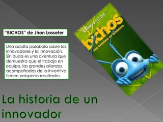 “BICHOS” de Jhon Lasseter


Una adulta parábola sobre los
innovadores y la innovación.
Sin duda es una aventura que
demuestra que el trabajo en
equipo, las grandes alianzas
acompañadas de la inventiva
tienen prósperos resultados.
 