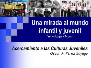Una mirada al mundo
infantil y juvenil
Ver – Juzgar - Actuar
Acercamiento a las Culturas Juveniles
Oscar A. Pérez Sayago
 