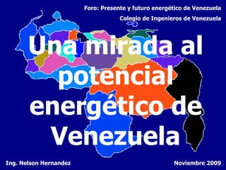 Una mirada al potencial energético de Venezuela Ing. Nelson Hernandez Foro: Presente y futuro energético de Venezuela Colegio de Ingenieros de Venezuela Noviembre 2009 