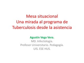 Mesa situacional
  Una mirada al programa de
Tuberculosis desde la asistencia

           Agustín Vega Vera.
            MD. Infectología.
    Profesor Universitario. Pedagogía.
              UIS. ESE HUS.
 