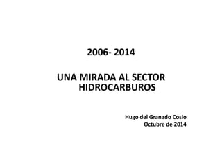 2006- 2014 
UNA MIRADA AL SECTOR 
HIDROCARBUROS 
Hugo del Granado Cosio 
Octubre de 2014 
 