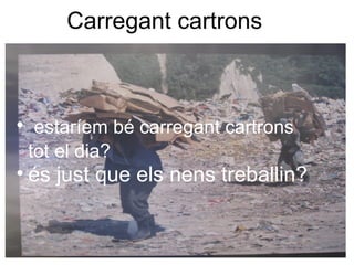Carregant cartrons
• estaríem bé carregant cartrons
tot el dia?
• és just que els nens treballin?
 