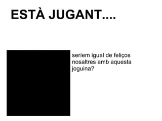 ESTÀ JUGANT....
seríem igual de feliços
nosaltres amb aquesta
joguina?
 