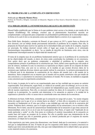 1
EL PROBLEMA DE LA EMPATÍA EN EDITH STEIN
Publicado por Ricardo Montes Pérez.
Profesor de Filosofía y Religión. Licenciado en Educación. Magister en Ética Social y Desarrollo Humano. (c) Doctor en
Filosofía.
UNA MIRADA DESDE LA FENOMENOLOGIA REALISTA DE EDITH STEÍN
Husserl había establecido que la forma en la que podemos tener acceso a los demás es por medio de la
empatía (Einfühlung). Sin embargo, creemos que el planteamiento husserliano necesita ser
complementado y enriquecido para comprender en profundidad la problemática de la intersubjetividad y
la forma en la cual el otro se me presenta como una realidad objetiva exterior al yo cognoscente.
Para Edith Stein, discípula y asistente de Husserl, al que conoce en 1913 y quien fuera su director de
tesis doctoral, con un trabajo donde precisamente desarrolla el problema de la empatía. Para ella, la
propuesta de Husserl para resolver las aporías de la intersubjetividad, por medio de la empatía, requería
ser precisada. Su trabajo doctoral versará sobre el lugar que ocupa la empatía en el entramado
fenomenológico trascendental, es decir, “no se trataba de describir un fenómeno entre otros, sino de
fundamentar intersubjetivamente la objetividad del mundo real.”
El tema de la empatía nace de un problema fundamental anterior que es el problema de la constitución
de las objetividades del mundo, es decir, de cómo están constituidas las realidades en mi conciencia.
Esto quiere decir que no podemos comprender a cabalidad el problema de la empatía sino
comprendemos primero el problema de la constitución que, Stein, define como aquella que está unida al
acto de síntesis, mediante la cual, la conciencia se representa un objeto a partir de un conjunto de datos
diversos. Ahora bien, este acto no es unívoco, en la medida en que existen diversos datos de la
existencia que implican diversas síntesis que puede realizar la conciencia. La primera preocupación de
la filósofa será la de determinar la constitución de los objetos del mundo real o del mundo de la
naturaleza. Stein compartirá con su maestro que el mundo real no puede constituirse sino por medio de
una conciencia y si cancelamos la conciencia cancelamos el mundo. Por lo tanto, la realidad es asignada
a una conciencia que la experimenta actualmente.
Por lo tanto, lo propio de lo real es ser experimentado, pues no hay realidad que no posea un carácter
experienciable. Esta afirmación, según Stein, es válida en un sentido, pero sin embargo, no lo es en otro,
en la medida en que lo real reclama para sí su carácter de independencia que, nuestra autora, sitúa más
allá de nuestra experiencia. Para ello, es necesario analizar los datos de la sensación y el rol que ésta
cumple en la percepción. La cuestión será determinar si la sensación es anterior a la unidad de la
experiencia o posterior a ella o si acaso ésta es constituida como una síntesis de la conciencia.
A diferencia de Kant, Edith Stein, sostendrá que la sensación no surge del yo puro, “no asume ninguna
forma de cogito con la que el yo se orienta hacia un objeto”, si bien ella se encuentra en el sujeto no
encuentra su fundamento en él sino que refiere a una realidad que está más allá de la conciencia del
mismo. Podemos decir, entonces, que es el sujeto quien padece de las sensaciones y no se orienta a ellas
libremente. Por lo tanto, una de las características fundamentales de la sensación es que éstas carecen de
intencionalidad, como no lo es en el caso de la percepción. Para Stein, el sujeto está “implicado de un
modo particular y sordo” en ella. Esto pone en evidencia el carácter trascendente de la sensación en
cuanto hace del sujeto un receptor de la misma. Por ello es posible tener una interpretación de las
sensaciones, puesto que ella es permitida gracias a la síntesis producida por el esquema de nuestra
conciencia y el objeto de la sensación.
Toda experiencia, por tanto, posee dos dimensiones: una formal, dada por la conciencia y la material o
real que es independiente de ésta. El hecho de que los esquemas estén dados en nuestra conciencia no
implica que éstos sean producidos por ella, sino que sean independientes de la subjetividad y que gracias
a este material externo a la conciencia.
 