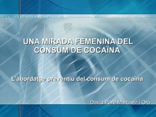 UNA MIRADA FEMENINA DEL CONSUM DE COCAÏNA     L’abordatge preventiu del consum de cocaïna  David Pere Martínez i Oró 