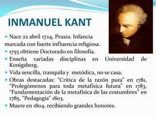 INMANUEL KANT
 Nace 22 abril 1724, Prusia. Infancia
marcada con fuerte influencia religiosa.
 1755 obtiene Doctorado en filosofía.
 Enseña variadas disciplinas en Universidad de
  Konigsberg.
 Vida sencilla, tranquila y metódica, no se casa.
 Obras destacadas: “Crítica de la razón pura” en 1781,
  “Prolegómenos para toda metafísica futura” en 1783,
  “Fundamentación de la metafísica de las costumbres” en
  1785, “Pedagogía” 1803.
 Muere en 1804, recibiendo grandes honores.
 