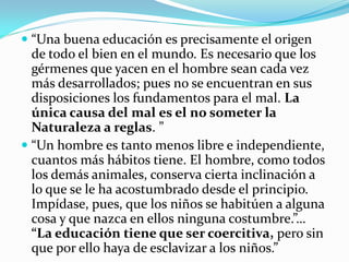  “Una buena educación es precisamente el origen
  de todo el bien en el mundo. Es necesario que los
  gérmenes que yacen en el hombre sean cada vez
  más desarrollados; pues no se encuentran en sus
  disposiciones los fundamentos para el mal. La
  única causa del mal es el no someter la
  Naturaleza a reglas. ”
 “Un hombre es tanto menos libre e independiente,
  cuantos más hábitos tiene. El hombre, como todos
 los demás animales, conserva cierta inclinación a
 lo que se le ha acostumbrado desde el principio.
 Impídase, pues, que los niños se habitúen a alguna
 cosa y que nazca en ellos ninguna costumbre.”…
 “La educación tiene que ser coercitiva, pero sin
 que por ello haya de esclavizar a los niños.”
 