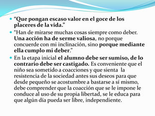  “Que pongan escaso valor en el goce de los
  placeres de la vida.”
 “Han de mirarse muchas cosas siempre como deber.
  Una acción ha de serme valiosa, no porque
  concuerde con mi inclinación, sino porque mediante
  ella cumplo mi deber.”
 En la etapa inicial el alumno debe ser sumiso, de lo
  contrario debe ser castigado. Es conveniente que el
  niño sea sometido a coacciones y que sienta la
  resistencia de la sociedad antes sus deseos para que
  desde pequeño se acostumbre a bastarse a sí mismo,
  debe comprender que la coacción que se le impone le
  conduce al uso de su propia libertad, se le educa para
  que algún día pueda ser libre, independiente.
 