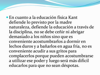  En cuanto a la educación física Kant
 defiende lo previsto por la madre
 naturaleza, defiende la educación a través de
 la disciplina, no se debe ceñir ni abrigar
 demasiado a los niños sino que es
 conveniente acostumbrarlos a dormir en
 lechos duros y a bañarlos en agua fría, no es
 conveniente acudir a sus gritos para
 complacerlos porque pueden acostumbrarse
 a utilizar ese poder y luego será más difícil
 educarlos para que no sean déspotas.
 