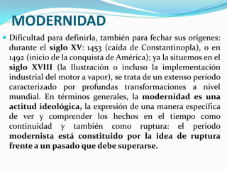 MODERNIDAD
 Dificultad para definirla, también para fechar sus orígenes:
 durante el siglo XV: 1453 (caída de Constantinopla), o en
 1492 (inicio de la conquista de América); ya la situemos en el
 siglo XVIII (la Ilustración o incluso la implementación
 industrial del motor a vapor), se trata de un extenso período
 caracterizado por profundas transformaciones a nivel
 mundial. En términos generales, la modernidad es una
 actitud ideológica, la expresión de una manera específica
 de ver y comprender los hechos en el tiempo como
 continuidad y también como ruptura: el periodo
 modernista está constituido por la idea de ruptura
 frente a un pasado que debe superarse.
 