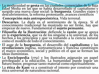  La modernidad se gesta en las ciudades comerciales de la Baja
    Edad Media en las que se había desarrollado el capitalismo y
    surgido una nueva clase social: la burguesía. Grandes viajes y
    descubrimientos, la reforma protestante, avances científicos
     Concepción más antropocéntrica. Vida terrenal.
   Descartes. La duda es el sentimiento de la época. Si el
    conocimiento tradicional ha mostrado no ser firme, hay que
    empezar de nuevo. Fundamental el sujeto pensante.
   Filosofía de la Ilustración: defiende la razón que se apoya
    en la experiencia, que va de los singular a lo universal, de los
    hechos a los principios y que va tomando a la ciencia natural
    como el modelo de todo el conocimiento.
   El auge de la burguesía, el desarrollo del capitalismo y las
    revoluciones inglesa, norteamericana y francesa constituyen
    el marco económico, social y político en el que se forman las
    ideas iluministas.
   La Enciclopedia (1751) y los ilustrados asignarán un papel
    privilegiado a la educación. La humanidad puede lograr un
    futuro mejor, progresar tanto material como espiritualmente.
   La ética de Kant va a constituir el intento por construir una
    ética universal de naturaleza racional.
 
