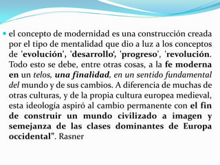  el concepto de modernidad es una construcción creada
 por el tipo de mentalidad que dio a luz a los conceptos
 de 'evolución', 'desarrollo‘, 'progreso', 'revolución.
 Todo esto se debe, entre otras cosas, a la fe moderna
 en un telos, una finalidad, en un sentido fundamental
 del mundo y de sus cambios. A diferencia de muchas de
 otras culturas, y de la propia cultura europea medieval,
 esta ideología aspiró al cambio permanente con el fin
 de construir un mundo civilizado a imagen y
 semejanza de las clases dominantes de Europa
 occidental”. Rasner
 